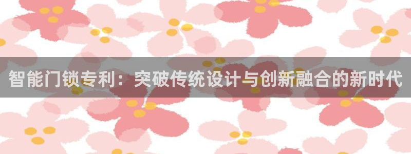 开丰娱乐下载安装：智能门锁专利：突破传统设计与创新融合的新时